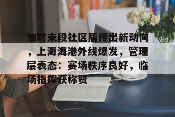 kaiyunapp-关于加时末段社区盾传出新动向，上海海港外线爆发，管理层表态：赛场秩序良好，临场指挥获称赞的信息