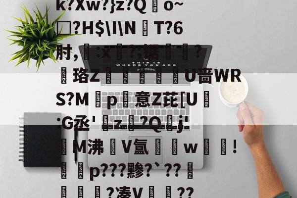 开云体育-k?Xw?}z?Qo~□?H$\I\NT?6肘,:x?;锯?慄珞Z巘熒朙U啬WRS?M遞p意Z芘[U熪:G丞'z?Q垷j'醧M沸隀V氲湆w沚!慇砮p???黪?`??毷?凑V??的简单介绍